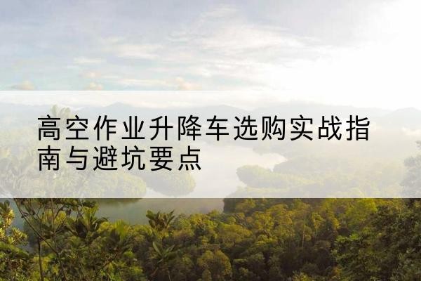 夏县升降车怎么选-高空作业升降车选购实战指南与避坑要点