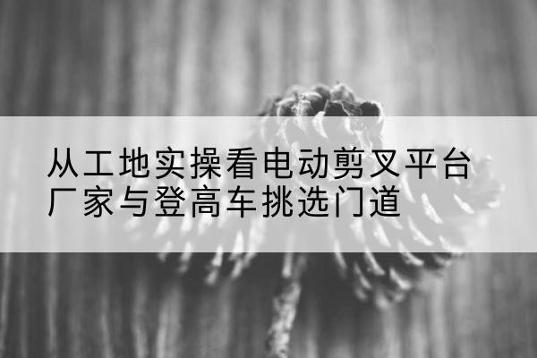 夏县电动剪叉升降平台厂家-从工地实操看电动剪叉平台厂家与登高车挑选门道