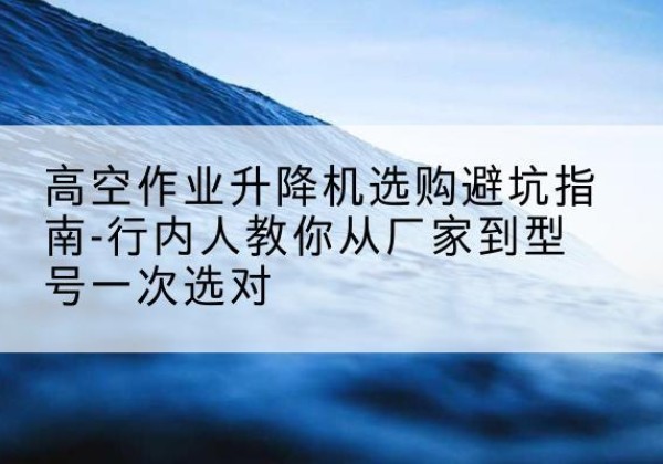 夏县升降平台厂家-高空作业升降机选购避坑指南-行内人教你从厂家到型号一次选对