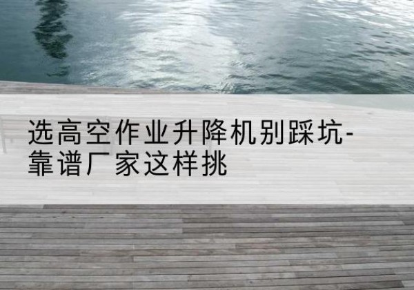 夏县剪叉式升降机厂家-选高空作业升降机别踩坑-靠谱厂家这样挑