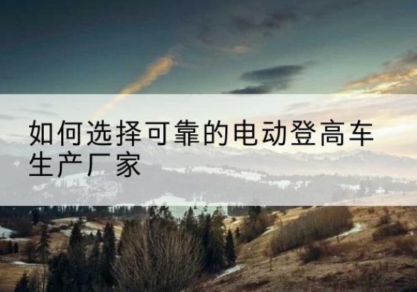 夏县电动登高车厂家-如何选择可靠的电动登高车生产厂家
