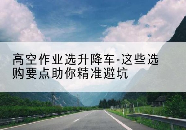 夏县升降车厂家-高空作业选升降车-这些选购要点助你*避坑