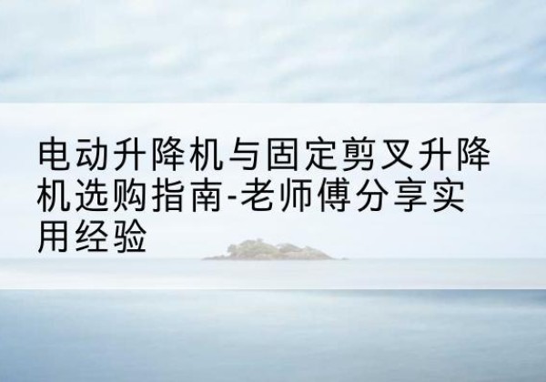 夏县电动升降机怎么选-电动升降机与固定剪叉升降机选购指南-老师傅分享实用经验