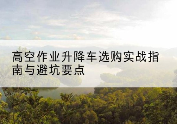 夏县升降车怎么选-高空作业升降车选购实战指南与避坑要点