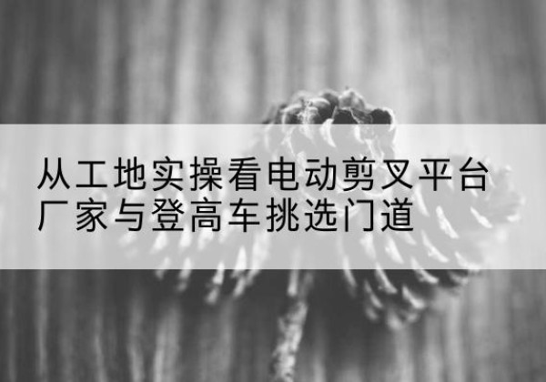 夏县电动剪叉升降平台厂家-从工地实操看电动剪叉平台厂家与登高车挑选门道